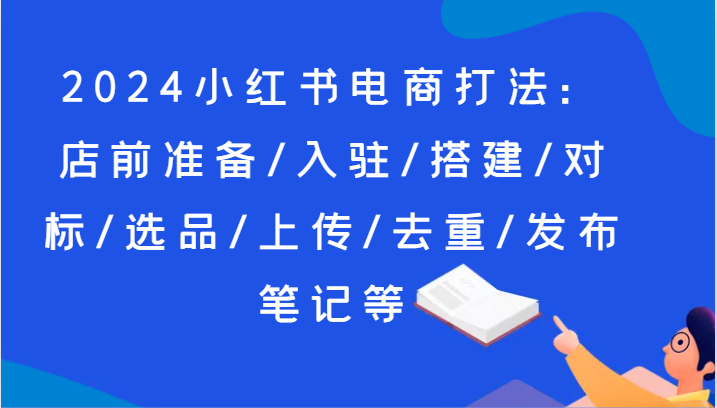 2024小红书电商玩法：店前提前准备/进驻/构建/对比/选款/提交/去重复/公布手记等-财富课程