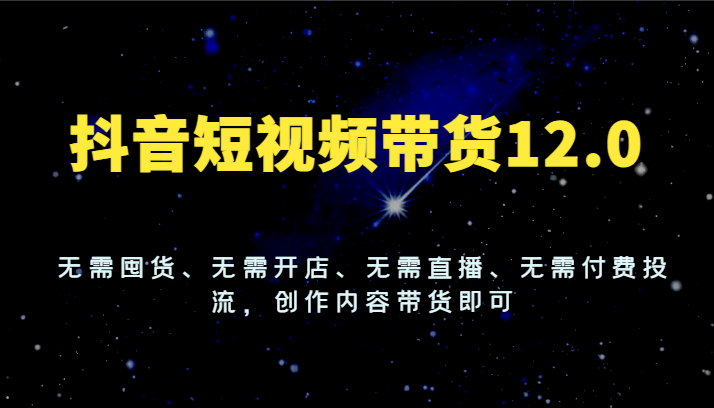 抖音短视频带货12.0，无需囤货、无需开店、无需直播、无需付费投流，创作内容带货即可-财富课程