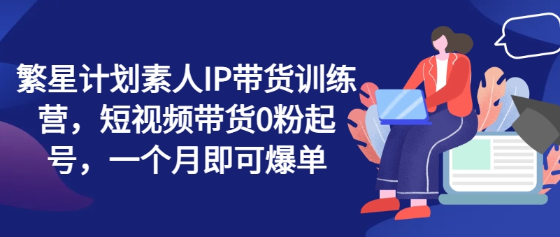 繁星计划素人IP带货训练营，短视频带货0粉起号，一个月即可爆单-财富课程