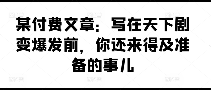 某付费文章：写在天下剧变爆发前，你还来得及准备的事儿-财富课程