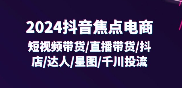 2024抖音焦点电商：短视频带货/直播带货/抖店/达人/星图/千川投流/32节课-财富课程