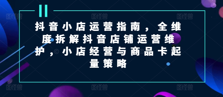 抖音小店运营指南，全维度拆解抖音店铺运营维护，小店经营与商品卡起量策略-财富课程