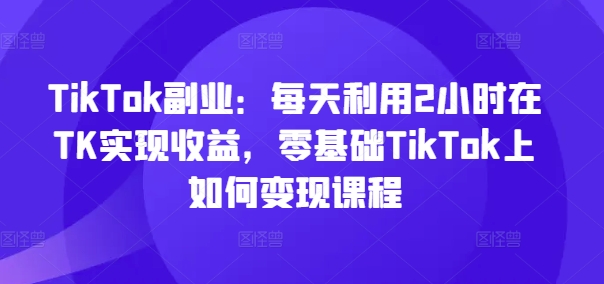 TikTok第二职业：每日运用2个小时在TK实现收益，零基础TikTok上如何盈利课程内容-财富课程