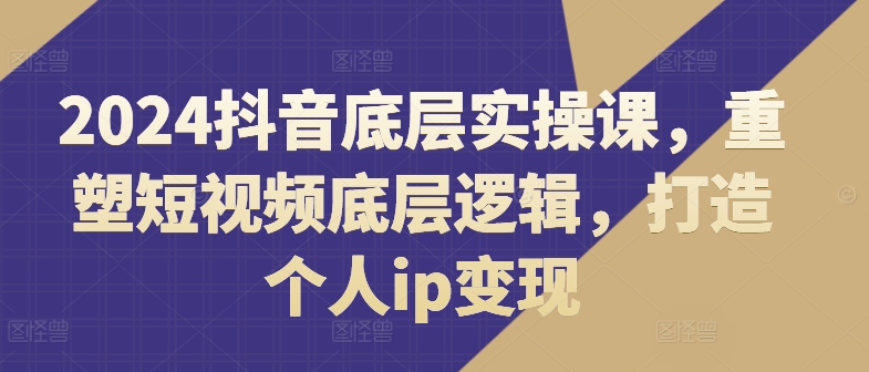 2024抖音视频最底层实操课，重构小视频底层思维，打造个人ip转现-财富课程