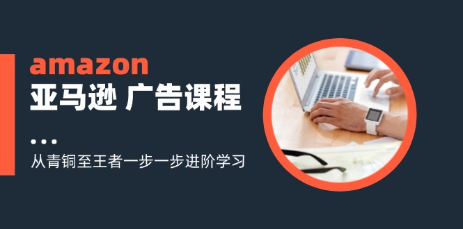 amazon亚马逊平台 广告宣传课程内容：从黄铜至霸者一步一步升阶学习培训-财富课程