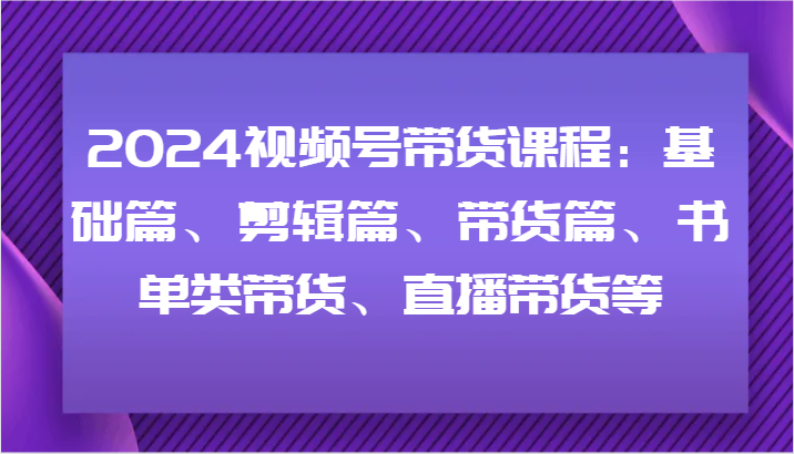 2024视频号带货课程内容：基础篇、视频剪辑篇、卖货篇、推荐书单类卖货、直播卖货等-财富课程