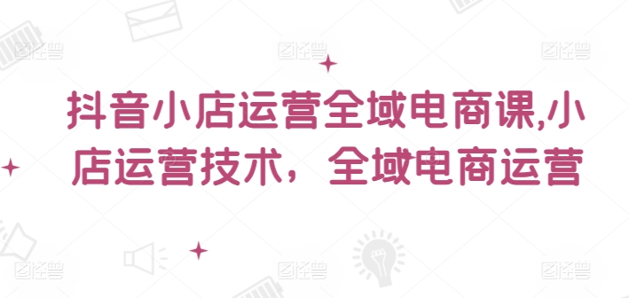 抖音小店运营全域电商课，​小店运营技术，全域电商运营-财富课程