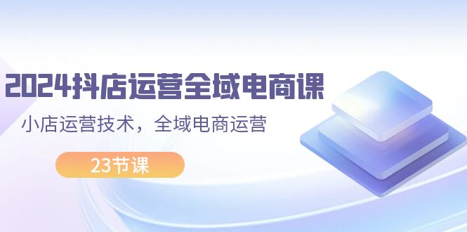 2024抖店运营-全域电商课，小店运营技术，全域电商运营-财富课程