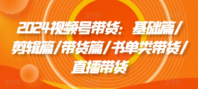 2024视频号带货：基础篇/剪辑篇/带货篇/书单类带货/直播带货-财富课程