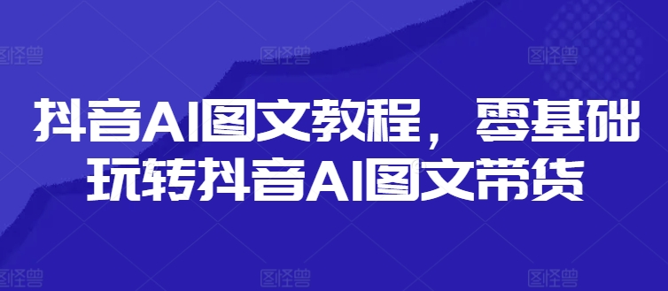 抖音视频AI具体步骤，零基础玩转抖音AI图文并茂卖货-财富课程