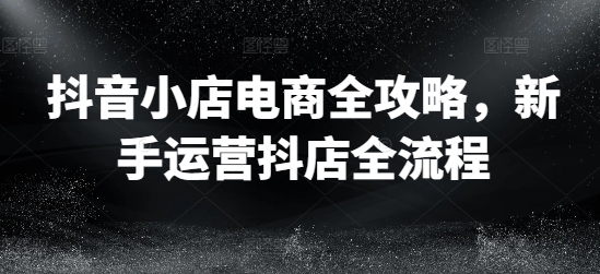 抖店电子商务攻略大全，初学者经营抖音小店全过程-财富课程