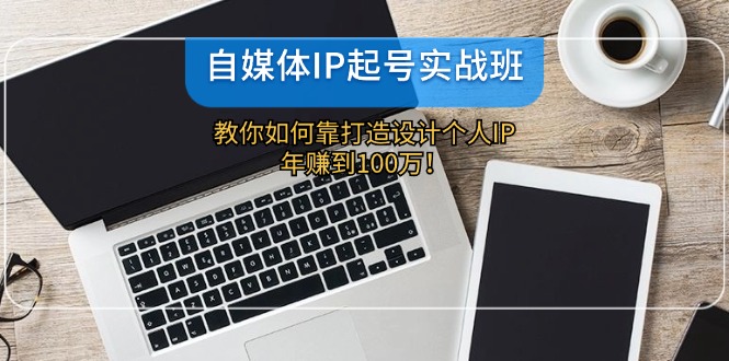 自媒体IP-起号实战班：教你如何靠打造设计个人IP，年赚到100万！-财富课程