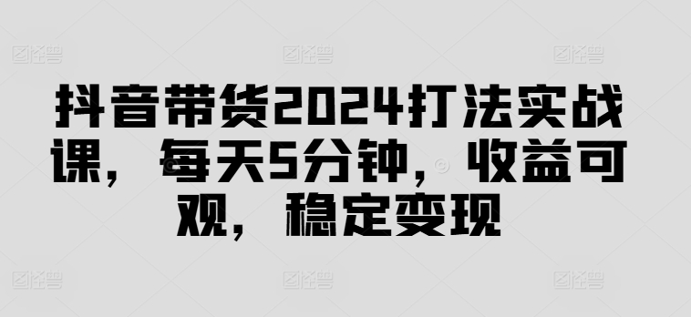 抖音直播带货2024玩法实战演练课，每日5min，收益可观，平稳转现【揭密】-财富课程