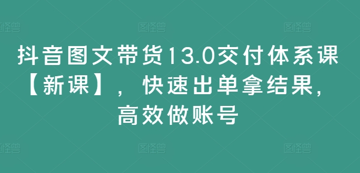 抖音图文带货13.0交货管理体系课【新授课】，迅速出单拿结论，高效率做账户-财富课程