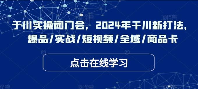 于川实操闭门会，2024年干川新打法，爆品/实战/短视频/全域/商品卡-财富课程