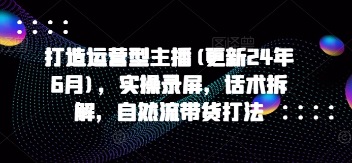 打造运营型主播(更新24年9月)，实操录屏，话术拆解，自然流带货打法-财富课程