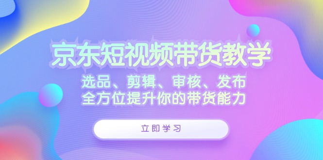 京东短视频带货教学：选品、剪辑、审核、发布，全方位提升你的带货能力-财富课程