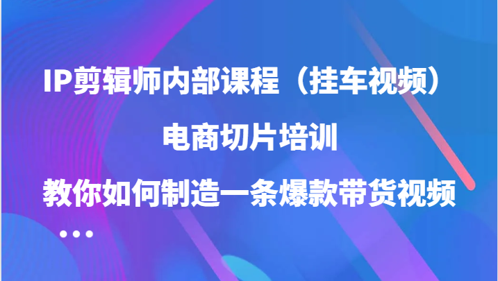 IP剪辑师内部课程，电商切片培训，教你如何制造一条爆款带货视频-财富课程