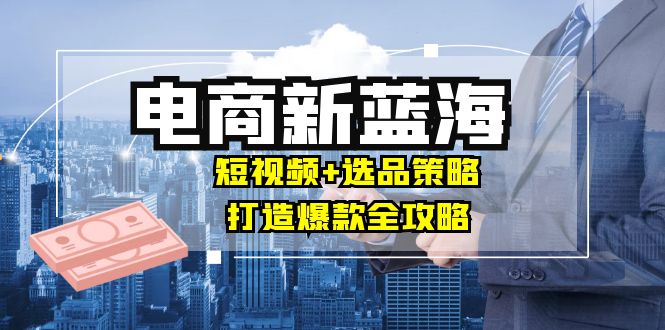 商家必看电商新蓝海：短视频+选品策略，打造爆款全攻略，月入10w+-财富课程