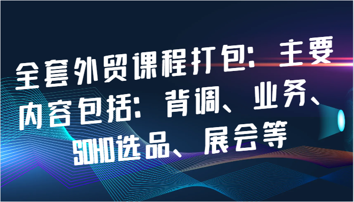 全套外贸课程打包：主要内容包括：背调、业务、SOHO选品、展会等-财富课程