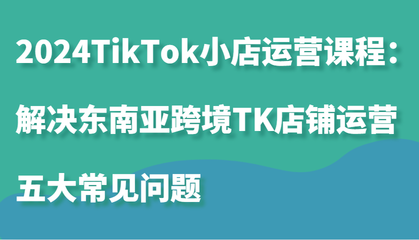 2024TikTok小店运营课程：解决东南亚跨境TK店铺运营五大常见问题-财富课程