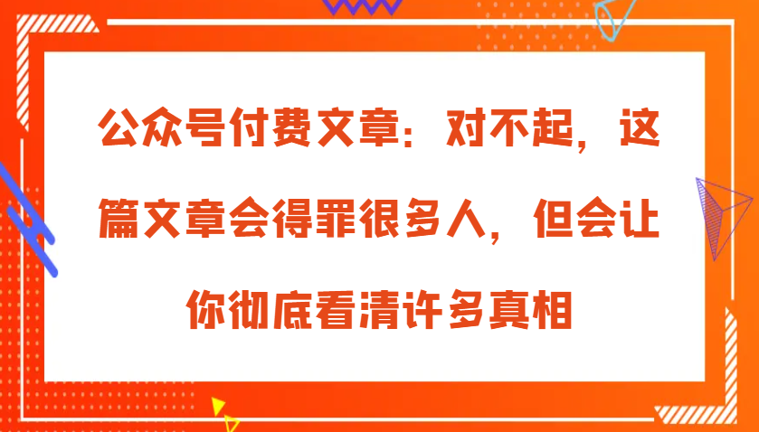 微信公众号付费文章：真的对不起，本文会惹恼好多人，但也会让你完全认清很多实情-财富课程