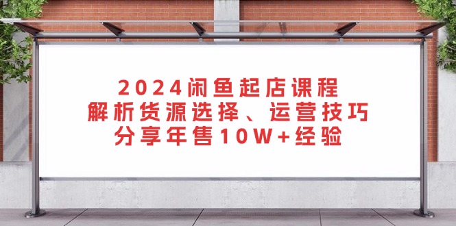 2024闲鱼起店课程：解析货源选择、运营技巧，分享年售10W+经验-财富课程