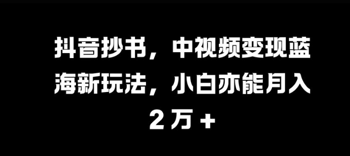 抖音视频抄写，中视频变现瀚海新模式，新手亦可月入 过W【揭密】-财富课程