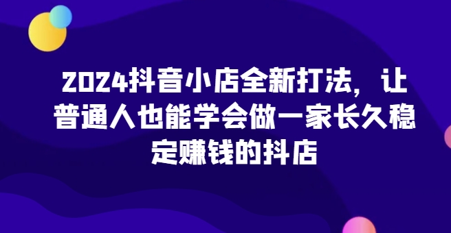 2024抖店全新升级玩法，让普通人也可以学会做一家长期稳定赚钱的抖音小店-财富课程