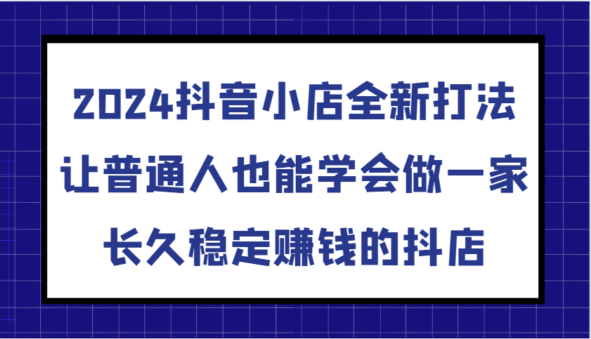 2024抖音小店全新打法，让普通人也能学会做一家长久稳定赚钱的抖店-财富课程