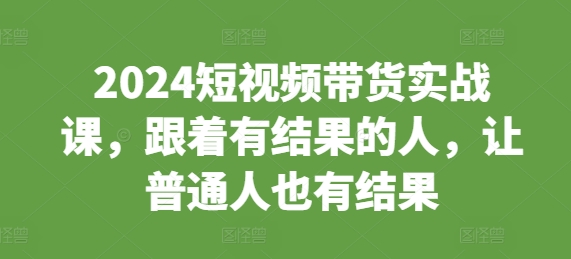 2024短视频带货实战课，跟着有结果的人，让普通人也有结果-财富课程