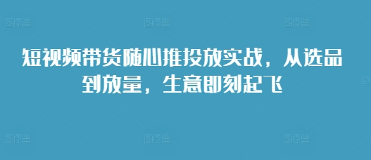 短视频带货随心推投放实战，从选品到放量，生意即刻起飞-财富课程