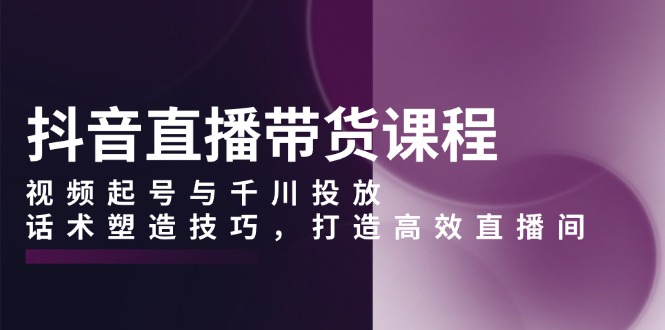 抖音直播带货课程，视频起号与千川投放，话术塑造技巧，打造高效直播间-财富课程