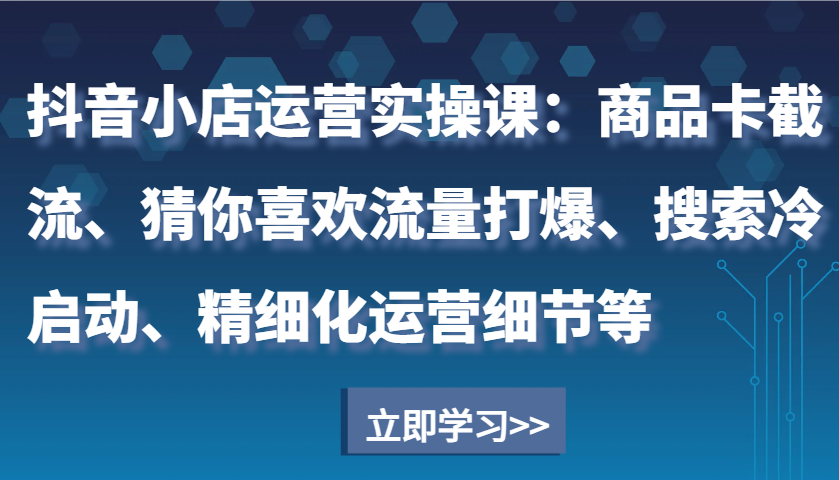 抖音小店运营实操课：商品卡截流、猜你喜欢流量打爆、搜索冷启动、精细化运营细节等-财富课程