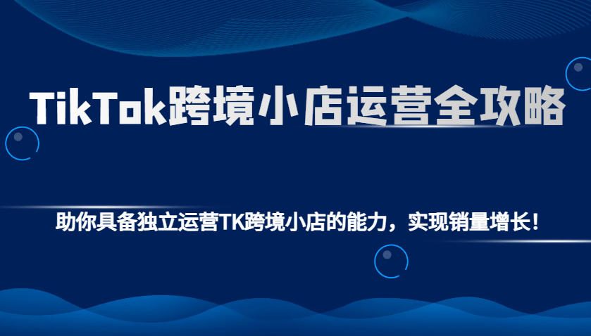 TikTok跨境小店运营全攻略：助你具备独立运营TK跨境小店的能力，实现销量增长！-财富课程